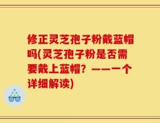 修正灵芝孢子粉戴蓝帽吗(灵芝孢子粉是否需要戴上蓝帽？——一个详细解读)