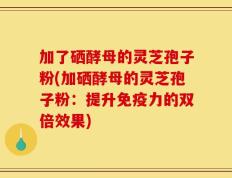 加了硒酵母的灵芝孢子粉(加硒酵母的灵芝孢子粉：提升免疫力的双倍效果)