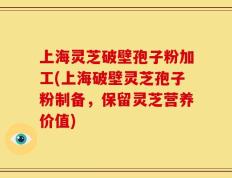 上海灵芝破壁孢子粉加工(上海破壁灵芝孢子粉制备，保留灵芝营养价值)