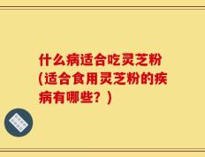 什么病适合吃灵芝粉 (适合食用灵芝粉的疾病有哪些？)