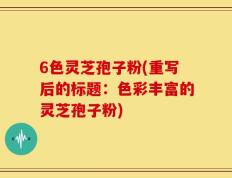 6色灵芝孢子粉(重写后的标题：色彩丰富的灵芝孢子粉)