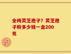 全纯灵芝孢子？灵芝孢子粉多少钱一盒200克