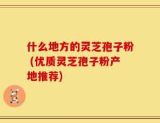 什么地方的灵芝孢子粉 (优质灵芝孢子粉产地推荐)