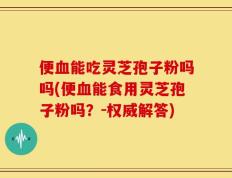 便血能吃灵芝孢子粉吗吗(便血能食用灵芝孢子粉吗？-权威解答)