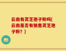云南有灵芝孢子粉吗(云南是否有销售灵芝孢子粉？)