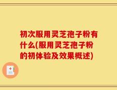 初次服用灵芝孢子粉有什么(服用灵芝孢子粉的初体验及效果概述)