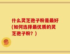 什么灵芝孢子粉是最好(如何选择最优质的灵芝孢子粉？)