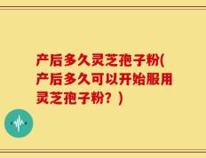 产后多久灵芝孢子粉(产后多久可以开始服用灵芝孢子粉？)