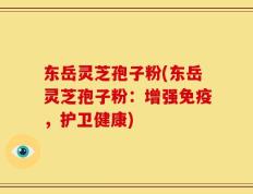 东岳灵芝孢子粉(东岳灵芝孢子粉：增强免疫，护卫健康)