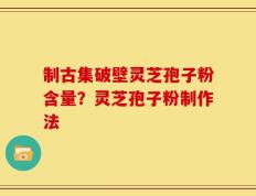 制古集破壁灵芝孢子粉含量？灵芝孢子粉制作法