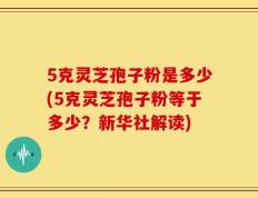 5克灵芝孢子粉是多少(5克灵芝孢子粉等于多少？新华社解读)