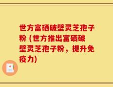世方富硒破壁灵芝孢子粉 (世方推出富硒破壁灵芝孢子粉，提升免疫力)