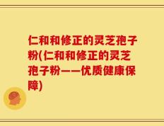 仁和和修正的灵芝孢子粉(仁和和修正的灵芝孢子粉——优质健康保障)