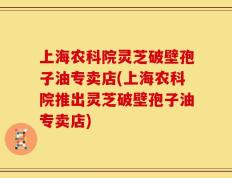 上海农科院灵芝破壁孢子油专卖店(上海农科院推出灵芝破壁孢子油专卖店)