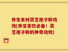 养生食材灵芝孢子粉功效(养生茶饮必备！灵芝孢子粉的神奇功效)