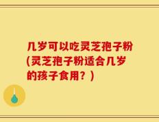 几岁可以吃灵芝孢子粉(灵芝孢子粉适合几岁的孩子食用？)