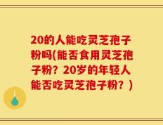 20的人能吃灵芝孢子粉吗(能否食用灵芝孢子粉？20岁的年轻人能否吃灵芝孢子粉？)