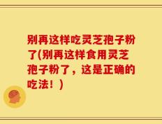 别再这样吃灵芝孢子粉了(别再这样食用灵芝孢子粉了，这是正确的吃法！)
