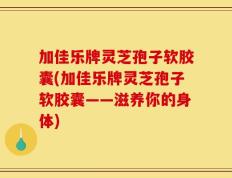 加佳乐牌灵芝孢子软胶囊(加佳乐牌灵芝孢子软胶囊——滋养你的身体)