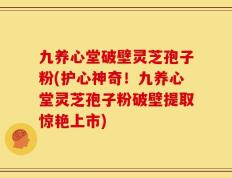 九养心堂破壁灵芝孢子粉(护心神奇！九养心堂灵芝孢子粉破壁提取惊艳上市)