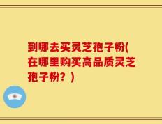 到哪去买灵芝孢子粉(在哪里购买高品质灵芝孢子粉？)