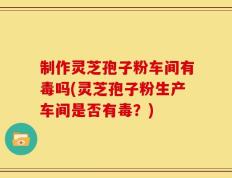 制作灵芝孢子粉车间有毒吗(灵芝孢子粉生产车间是否有毒？)