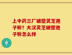 上中药三厂破壁灵芝孢子粉？大汉灵芝破壁孢子粉怎么样