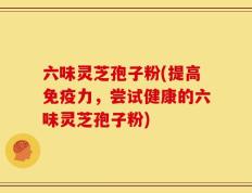 六味灵芝孢子粉(提高免疫力，尝试健康的六味灵芝孢子粉)