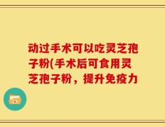 动过手术可以吃灵芝孢子粉(手术后可食用灵芝孢子粉，提升免疫力