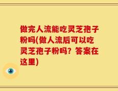 做完人流能吃灵芝孢子粉吗(做人流后可以吃灵芝孢子粉吗？答案在这里)