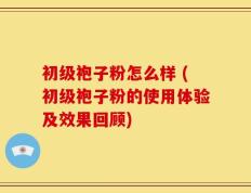 初级袍子粉怎么样 (初级袍子粉的使用体验及效果回顾)