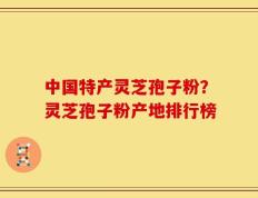 中国特产灵芝孢子粉？灵芝孢子粉产地排行榜