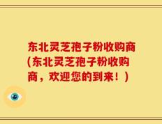 东北灵芝孢子粉收购商(东北灵芝孢子粉收购商，欢迎您的到来！)
