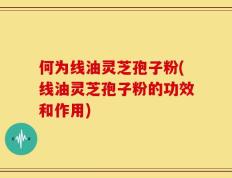 何为线油灵芝孢子粉(线油灵芝孢子粉的功效和作用)