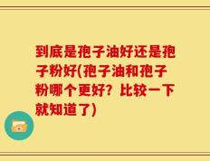到底是孢子油好还是孢子粉好(孢子油和孢子粉哪个更好？比较一下就知道了)