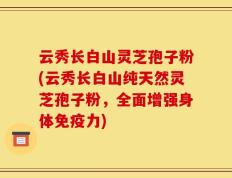 云秀长白山灵芝孢子粉(云秀长白山纯天然灵芝孢子粉，全面增强身体免疫力)