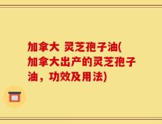 加拿大 灵芝孢子油(加拿大出产的灵芝孢子油，功效及用法)