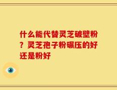 什么能代替灵芝破壁粉？灵芝孢子粉碾压的好还是粉好
