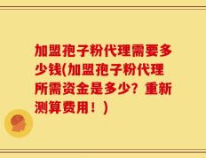 加盟孢子粉代理需要多少钱(加盟孢子粉代理所需资金是多少？重新测算费用！)