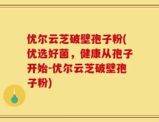优尔云芝破壁孢子粉(优选好菌，健康从孢子开始-优尔云芝破壁孢子粉)