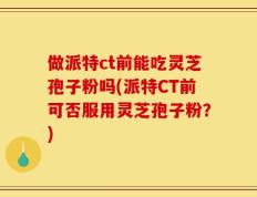 做派特ct前能吃灵芝孢子粉吗(派特CT前可否服用灵芝孢子粉？)