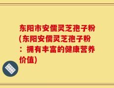 东阳市安儒灵芝孢子粉(东阳安儒灵芝孢子粉：拥有丰富的健康营养价值)