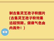 制古集灵芝孢子粉图片(古集灵芝孢子粉效果远超预期，健康气色由内而外！)