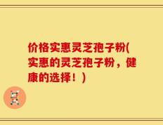 价格实惠灵芝孢子粉(实惠的灵芝孢子粉，健康的选择！)