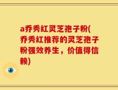 a乔秀红灵芝孢子粉(乔秀红推荐的灵芝孢子粉强效养生，价值得信赖)