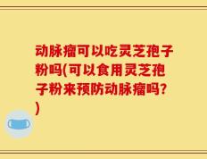 动脉瘤可以吃灵芝孢子粉吗(可以食用灵芝孢子粉来预防动脉瘤吗？)