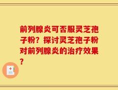 前列腺炎可否服灵芝孢子粉？探讨灵芝孢子粉对前列腺炎的治疗效果？