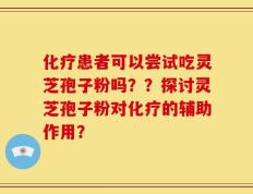 化疗患者可以尝试吃灵芝孢子粉吗？？探讨灵芝孢子粉对化疗的辅助作用？