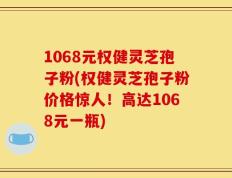 1068元权健灵芝孢子粉(权健灵芝孢子粉价格惊人！高达1068元一瓶)
