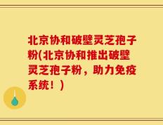 北京协和破壁灵芝孢子粉(北京协和推出破壁灵芝孢子粉，助力免疫系统！)
